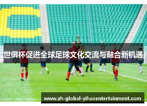 世俱杯促进全球足球文化交流与融合新机遇